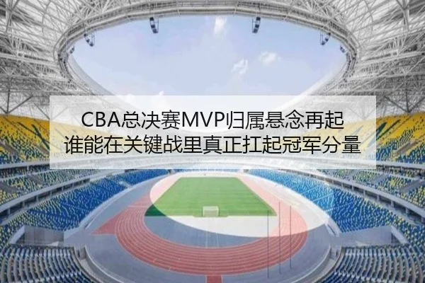 CBA总决赛MVP归属悬念再起 谁能在关键战里真正扛起冠军分量